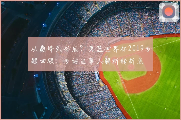 从巅峰到谷底？男篮世界杯2019专题回顾：专访当事人解析转折点