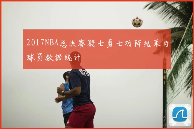 2017NBA总决赛骑士勇士对阵结果与球员数据统计
