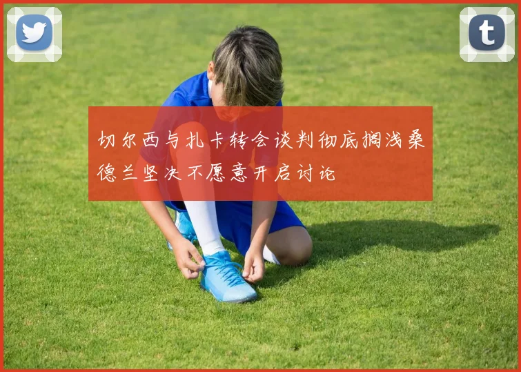 切尔西与扎卡转会谈判彻底搁浅桑德兰坚决不愿意开启讨论