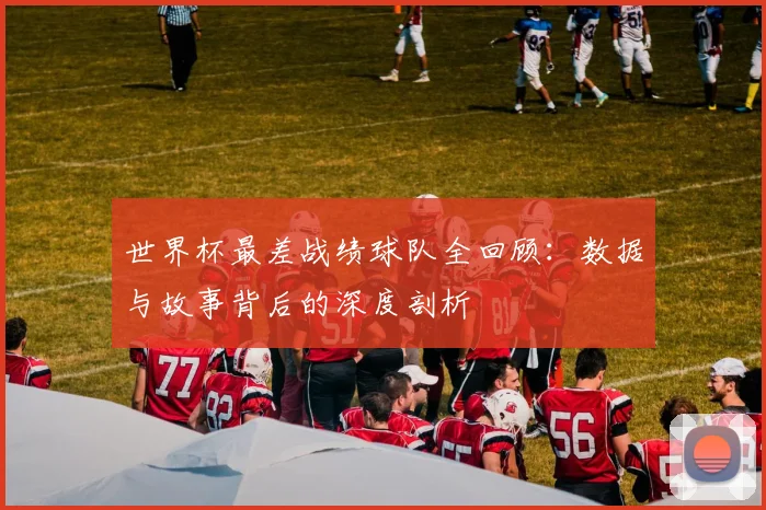 世界杯最差战绩球队全回顾：数据与故事背后的深度剖析