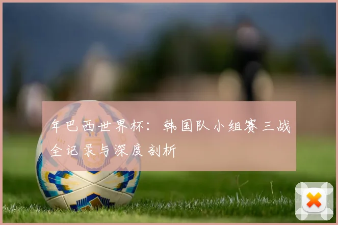 年巴西世界杯:韩国队小组赛三战全记录与深度剖析
