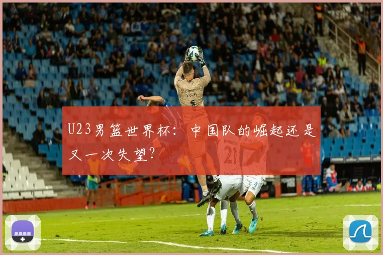 U23男篮世界杯：中国队的崛起还是又一次失望？