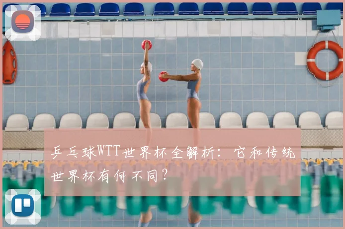 乒乓球WTT世界杯全解析:它和传统世界杯有何不同?