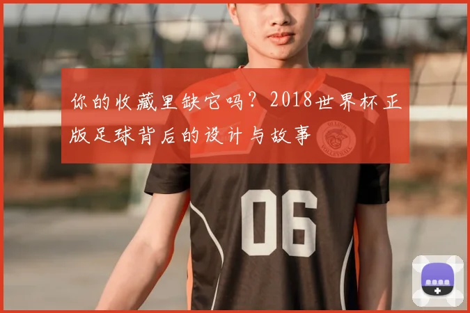 你的收藏里缺它吗？2018世界杯正版足球背后的设计与故事
