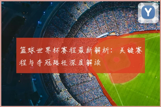 篮球世界杯赛程最新解析:关键赛程与夺冠路径深度解读
