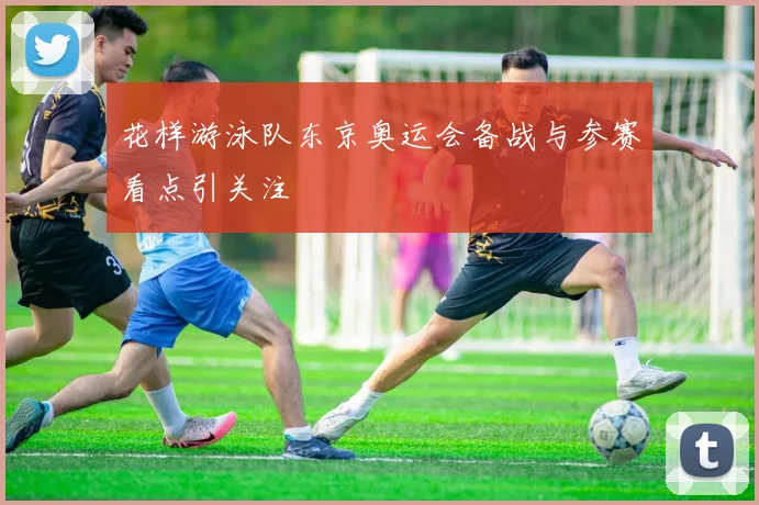 花样游泳队东京奥运会备战与参赛看点引关注