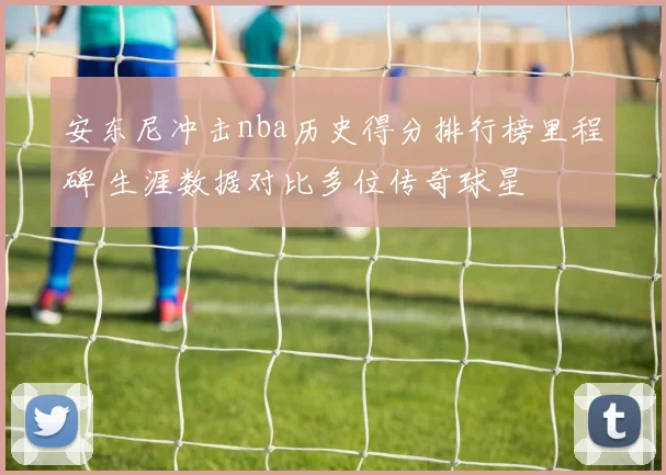 安东尼冲击nba历史得分排行榜里程碑 生涯数据对比多位传奇球星