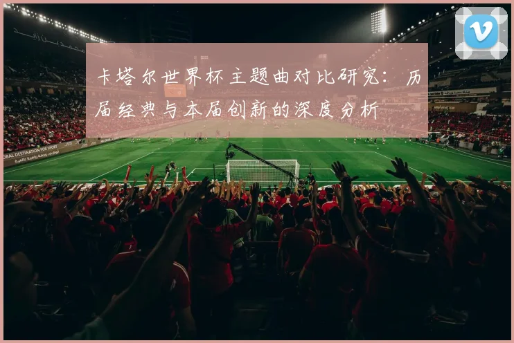 卡塔尔世界杯主题曲对比研究：历届经典与本届创新的深度分析