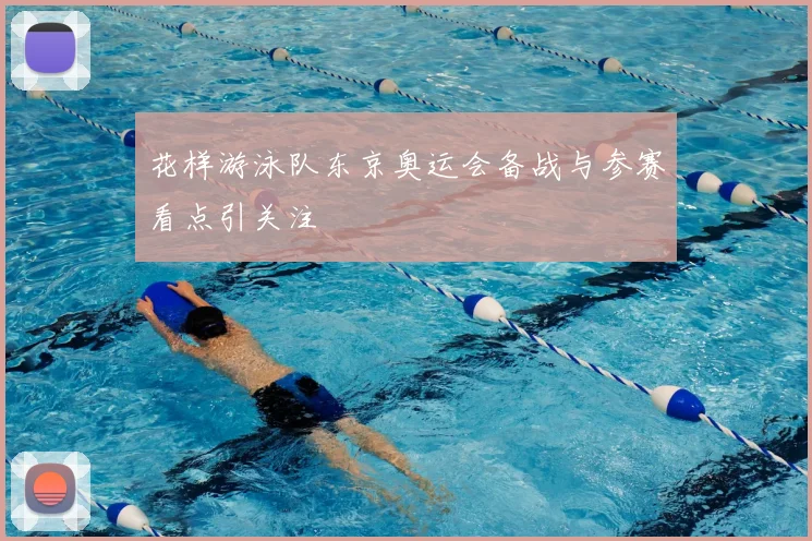 花样游泳队东京奥运会备战与参赛看点引关注