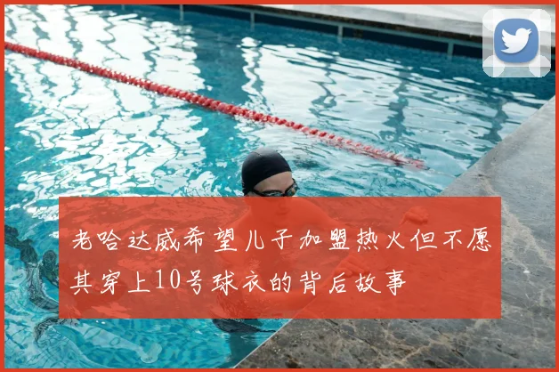 老哈达威希望儿子加盟热火但不愿其穿上10号球衣的背后故事