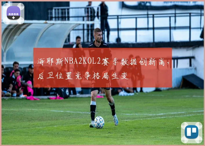 海耶斯NBA2KOL2赛季数据创新高,后卫位置竞争格局生变