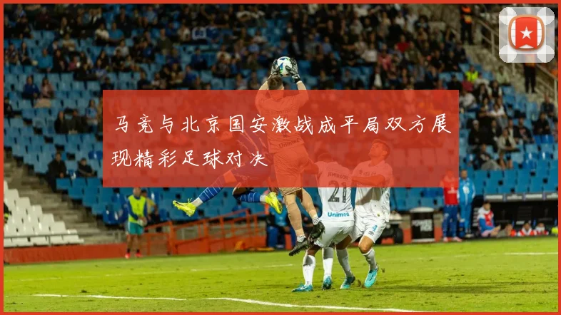 马竞与北京国安激战成平局双方展现精彩足球对决