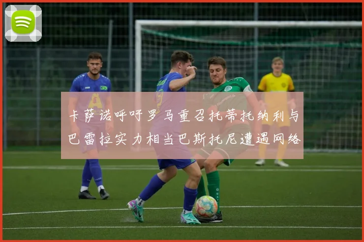 卡萨诺呼吁罗马重召托蒂托纳利与巴雷拉实力相当巴斯托尼遭遇网络暴力