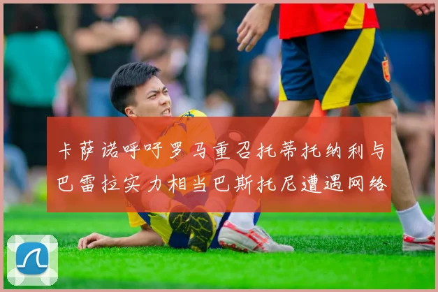 卡萨诺呼吁罗马重召托蒂托纳利与巴雷拉实力相当巴斯托尼遭遇网络暴力